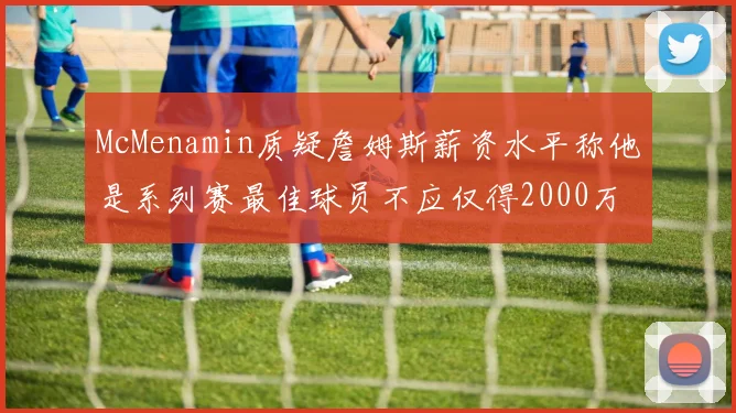 McMenamin质疑詹姆斯薪资水平称他是系列赛最佳球员不应仅得2000万