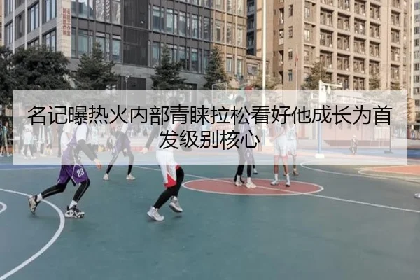 名记曝热火内部青睐拉松看好他成长为首发级别核心